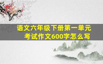 语文六年级下册第一单元考试作文600字怎么写