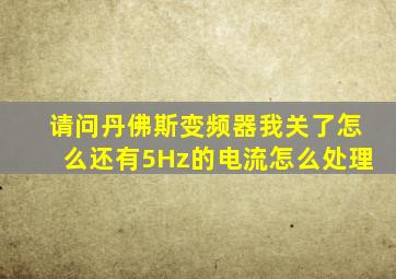 请问丹佛斯变频器我关了怎么还有5Hz的电流怎么处理