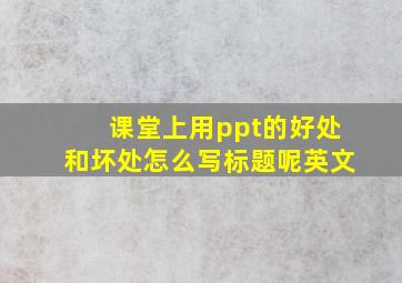 课堂上用ppt的好处和坏处怎么写标题呢英文