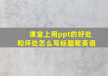 课堂上用ppt的好处和坏处怎么写标题呢英语