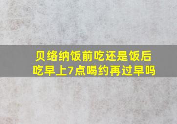 贝络纳饭前吃还是饭后吃早上7点喝约再过早吗