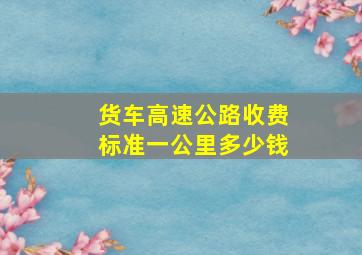 货车高速公路收费标准一公里多少钱