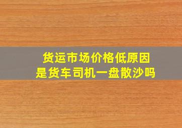 货运市场价格低原因是货车司机一盘散沙吗