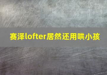 赛泽lofter居然还用哄小孩