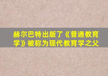 赫尔巴特出版了《普通教育学》被称为现代教育学之父