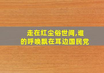 走在红尘俗世间,谁的呼唤飘在耳边国民党