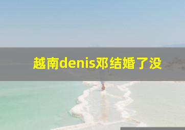 越南denis邓结婚了没