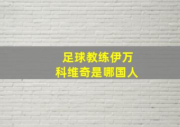 足球教练伊万科维奇是哪国人