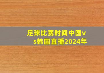 足球比赛时间中国vs韩国直播2024年