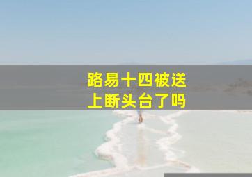 路易十四被送上断头台了吗