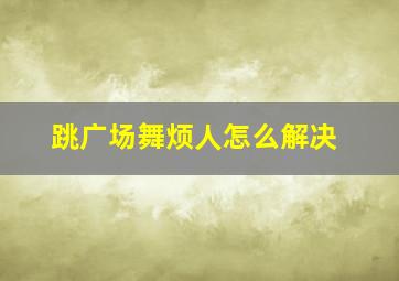 跳广场舞烦人怎么解决