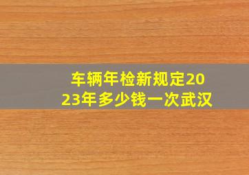 车辆年检新规定2023年多少钱一次武汉