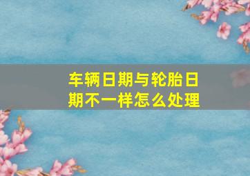 车辆日期与轮胎日期不一样怎么处理