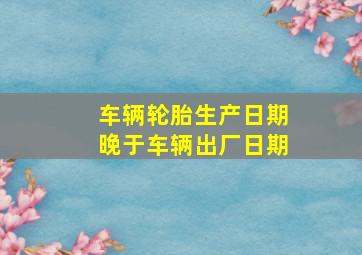 车辆轮胎生产日期晚于车辆出厂日期