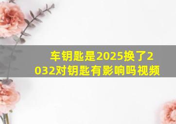 车钥匙是2025换了2032对钥匙有影响吗视频