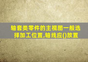 轴套类零件的主视图一般选择加工位置,轴线应()放置