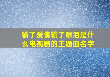 输了爱情输了眼泪是什么电视剧的主题曲名字