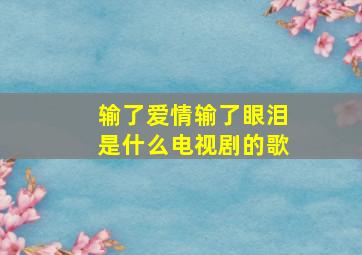 输了爱情输了眼泪是什么电视剧的歌