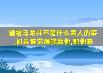 输给马龙并不是什么丢人的事,如果谁觉得能赢他,那他来