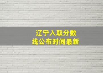 辽宁入取分数线公布时间最新