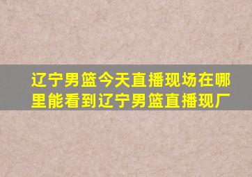 辽宁男篮今天直播现场在哪里能看到辽宁男篮直播现厂