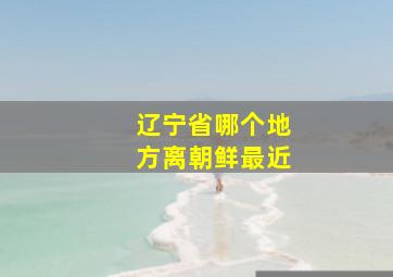 辽宁省哪个地方离朝鲜最近