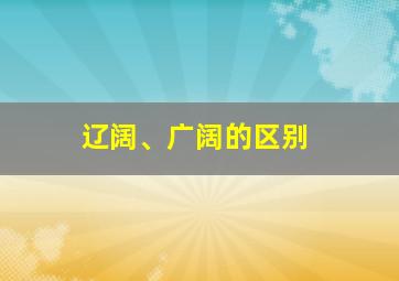 辽阔、广阔的区别