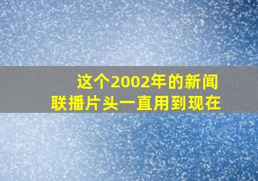 这个2002年的新闻联播片头一直用到现在