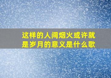 这样的人间烟火或许就是岁月的意义是什么歌