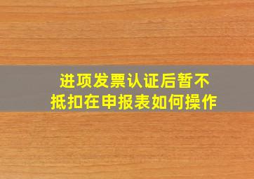 进项发票认证后暂不抵扣在申报表如何操作