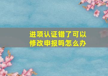 进项认证错了可以修改申报吗怎么办