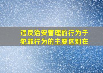 违反治安管理的行为于犯罪行为的主要区别在