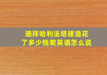 迪拜哈利法塔建造花了多少钱呢英语怎么说