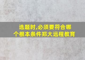 选题时,必须要符合哪个根本条件郑大远程教育