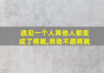 遇见一个人其他人都变成了将就,而我不愿将就