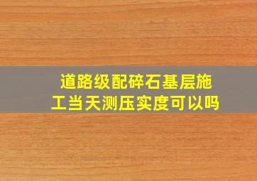 道路级配碎石基层施工当天测压实度可以吗