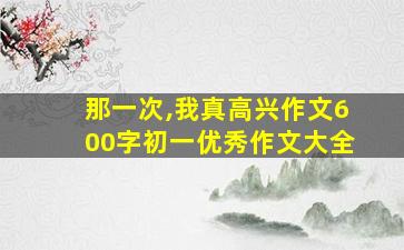 那一次,我真高兴作文600字初一优秀作文大全