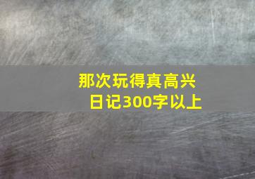 那次玩得真高兴日记300字以上