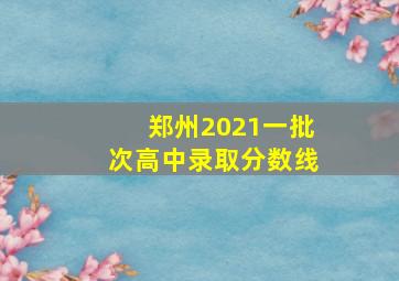 郑州2021一批次高中录取分数线