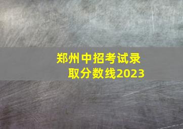 郑州中招考试录取分数线2023