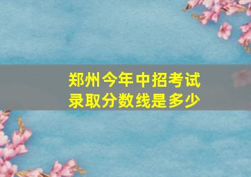 郑州今年中招考试录取分数线是多少