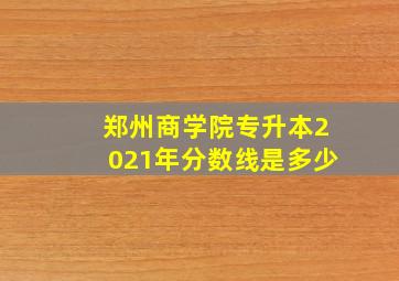 郑州商学院专升本2021年分数线是多少