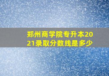 郑州商学院专升本2021录取分数线是多少