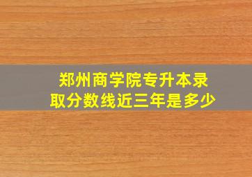 郑州商学院专升本录取分数线近三年是多少