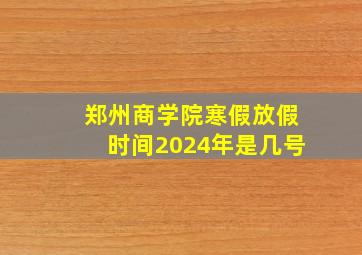 郑州商学院寒假放假时间2024年是几号