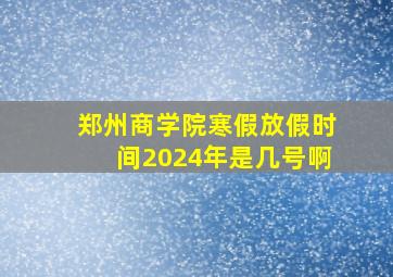 郑州商学院寒假放假时间2024年是几号啊