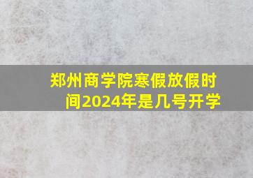 郑州商学院寒假放假时间2024年是几号开学