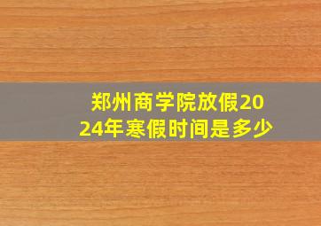 郑州商学院放假2024年寒假时间是多少