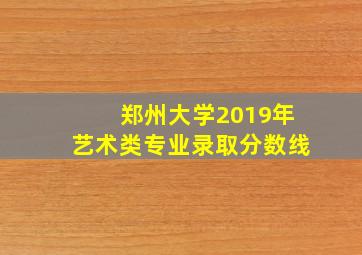 郑州大学2019年艺术类专业录取分数线