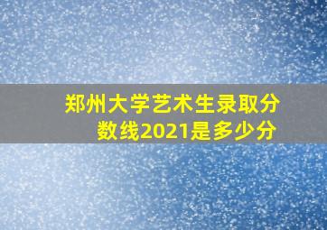 郑州大学艺术生录取分数线2021是多少分